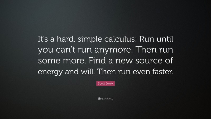 Scott Jurek Quote: “It’s a hard, simple calculus: Run until you can’t run anymore. Then run some more. Find a new source of energy and will. Then run even faster.”