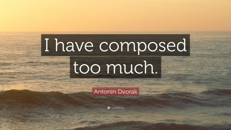 Antonin Dvorak Quote: “I have composed too much.”