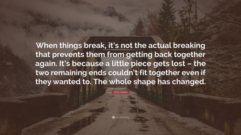 John Green Quote: “When things break, it’s not the actual breaking that prevents them from getting back together again. It’s because a little piece gets lost – the two remaining ends couldn’t fit together even if they wanted to. The whole shape has changed.”