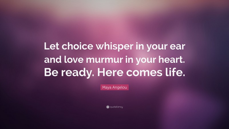Maya Angelou Quote: “Let choice whisper in your ear and love murmur in your heart. Be ready. Here comes life.”