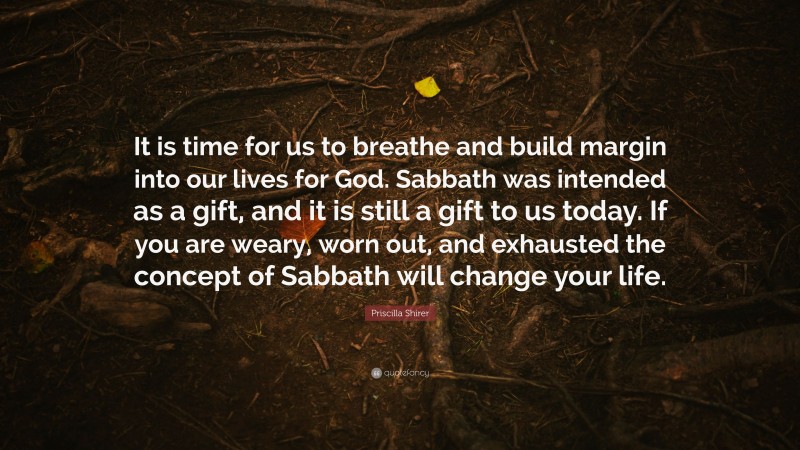 Priscilla Shirer Quote: “It is time for us to breathe and build margin into our lives for God. Sabbath was intended as a gift, and it is still a gift to us today. If you are weary, worn out, and exhausted the concept of Sabbath will change your life.”