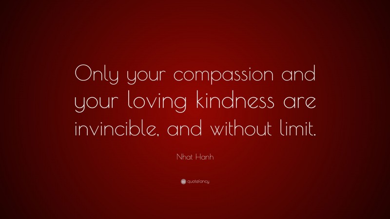 Nhat Hanh Quote: “Only your compassion and your loving kindness are invincible, and without limit.”