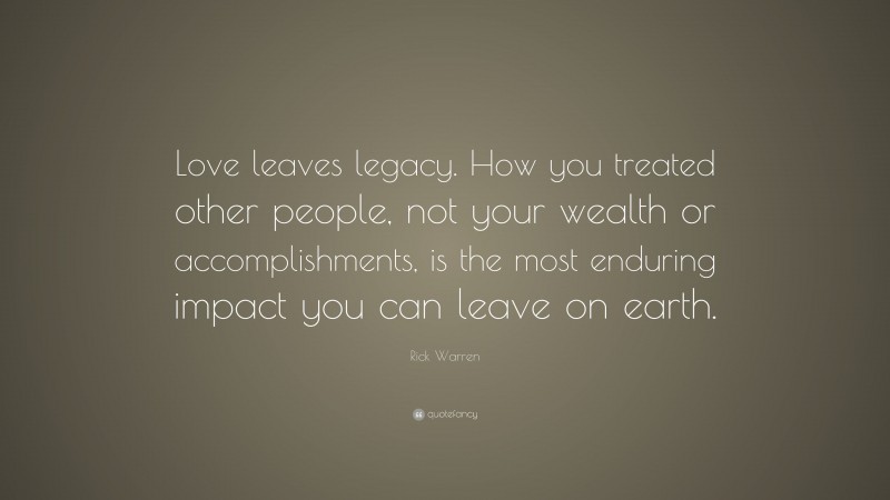 Rick Warren Quote: “Love leaves legacy. How you treated other people, not your wealth or accomplishments, is the most enduring impact you can leave on earth.”