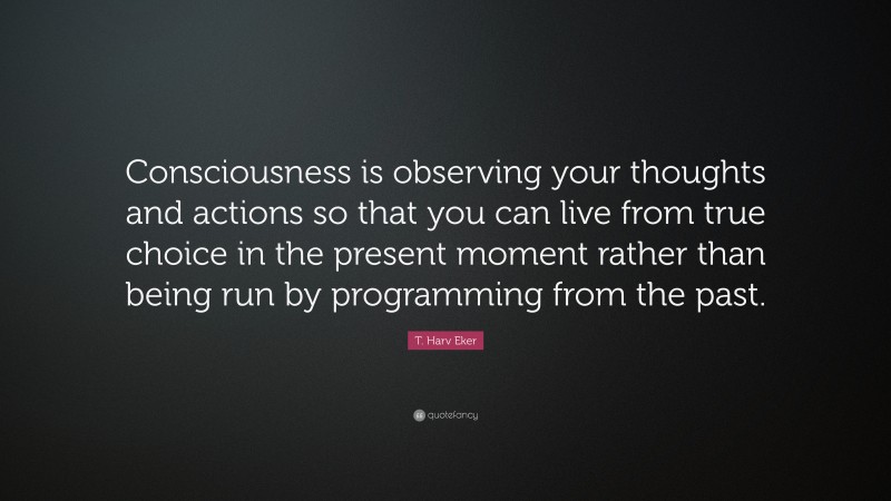 T. Harv Eker Quote: “Consciousness is observing your thoughts and actions so that you can live from true choice in the present moment rather than being run by programming from the past.”