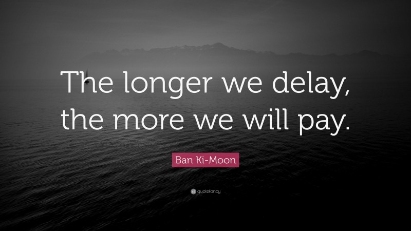Ban Ki-Moon Quote: “The longer we delay, the more we will pay.”