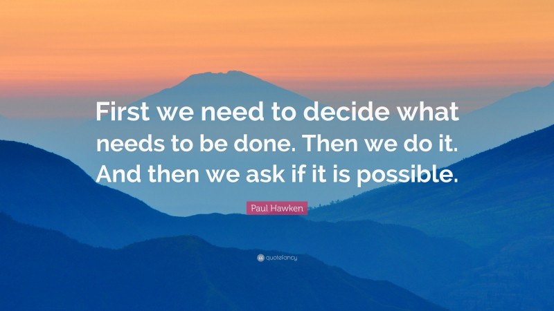 Paul Hawken Quote: “First we need to decide what needs to be done. Then we do it. And then we ask if it is possible.”