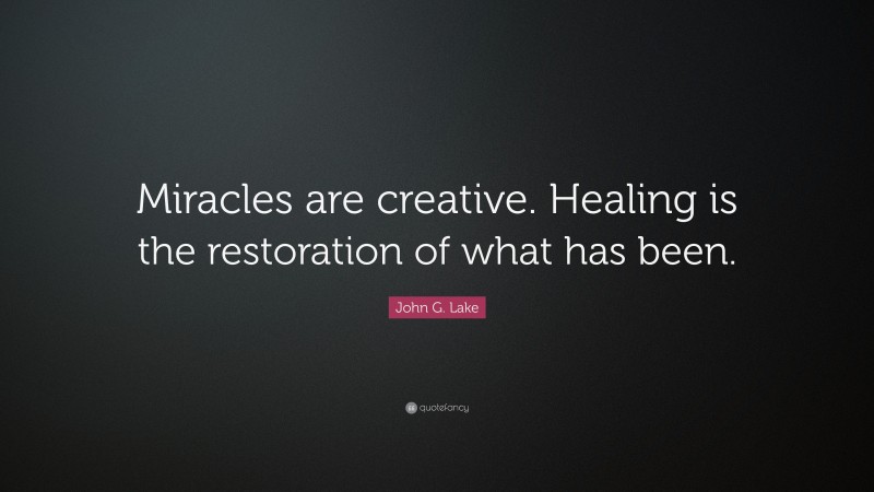 John G. Lake Quote: “Miracles are creative. Healing is the restoration of what has been.”