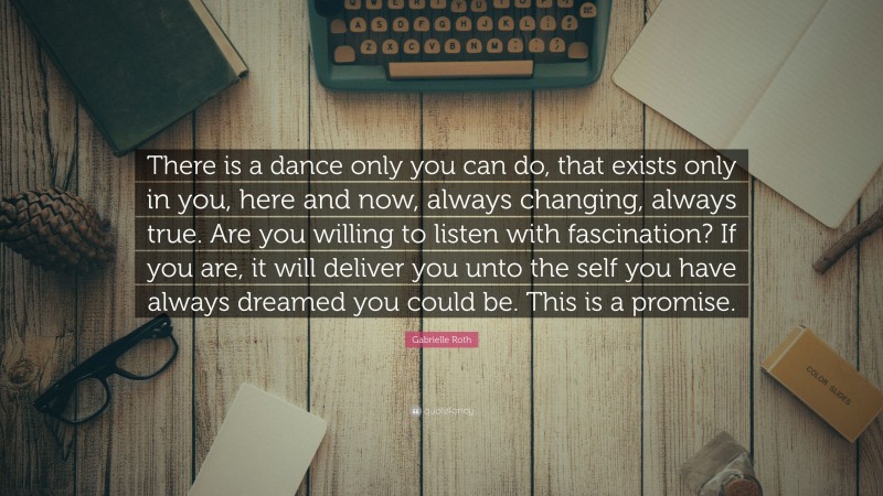 Gabrielle Roth Quote: “There is a dance only you can do, that exists only in you, here and now, always changing, always true. Are you willing to listen with fascination? If you are, it will deliver you unto the self you have always dreamed you could be. This is a promise.”