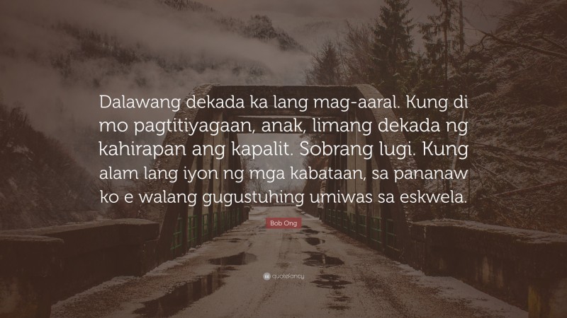 Bob Ong Quote: “Dalawang dekada ka lang mag-aaral. Kung di mo pagtitiyagaan, anak, limang dekada ng kahirapan ang kapalit. Sobrang lugi. Kung alam lang iyon ng mga kabataan, sa pananaw ko e walang gugustuhing umiwas sa eskwela.”