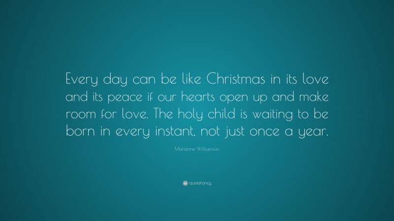 Marianne Williamson Quote: “Every day can be like Christmas in its love and its peace if our hearts open up and make room for love. The holy child is waiting to be born in every instant, not just once a year.”
