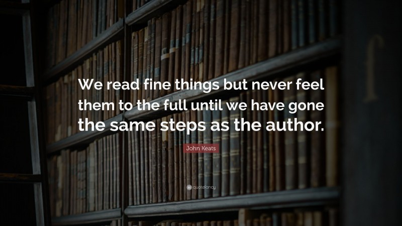 John Keats Quote: “We read fine things but never feel them to the full until we have gone the same steps as the author.”