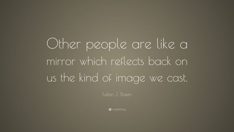 Fulton J. Sheen Quote: “Other people are like a mirror which reflects back on us the kind of image we cast.”