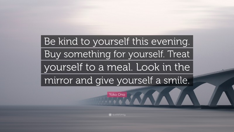 Yoko Ono Quote: “Be kind to yourself this evening. Buy something for yourself. Treat yourself to a meal. Look in the mirror and give yourself a smile.”