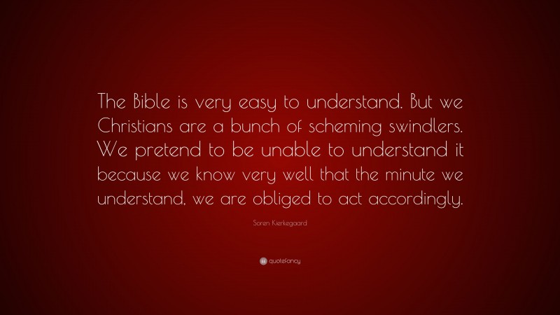 Soren Kierkegaard Quote: “The Bible is very easy to understand. But we Christians are a bunch of scheming swindlers. We pretend to be unable to understand it because we know very well that the minute we understand, we are obliged to act accordingly.”