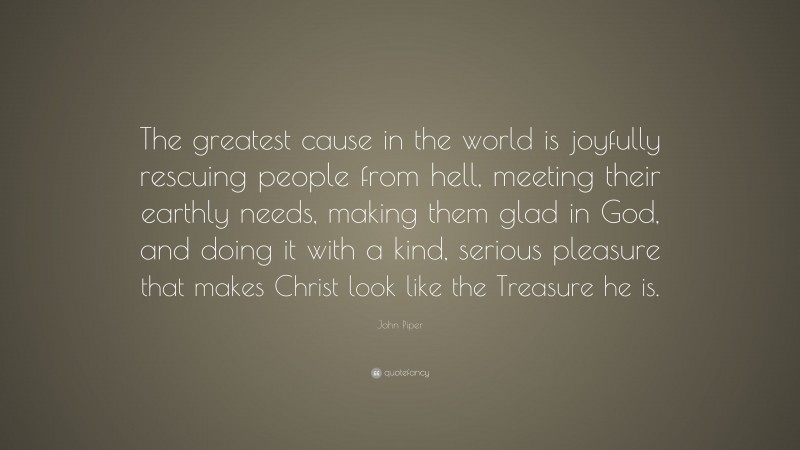 John Piper Quote: “The greatest cause in the world is joyfully rescuing people from hell, meeting their earthly needs, making them glad in God, and doing it with a kind, serious pleasure that makes Christ look like the Treasure he is.”