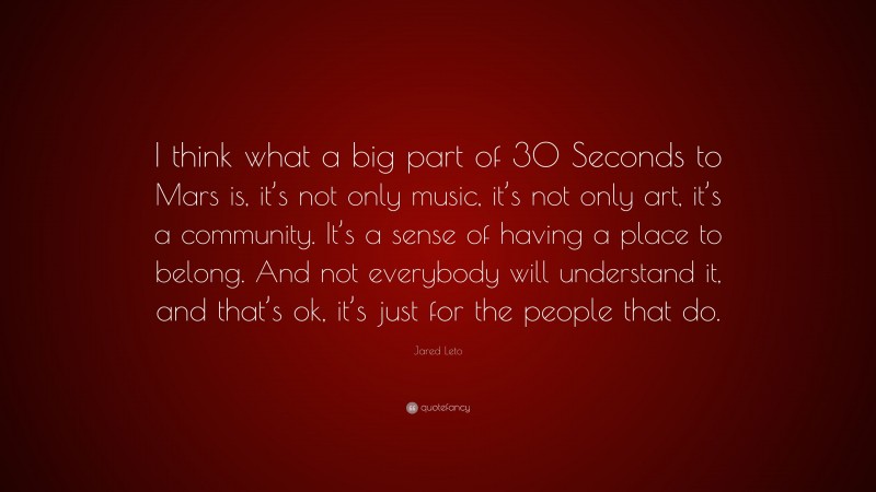 Jared Leto Quote: “I think what a big part of 30 Seconds to Mars is, it’s not only music, it’s not only art, it’s a community. It’s a sense of having a place to belong. And not everybody will understand it, and that’s ok, it’s just for the people that do.”