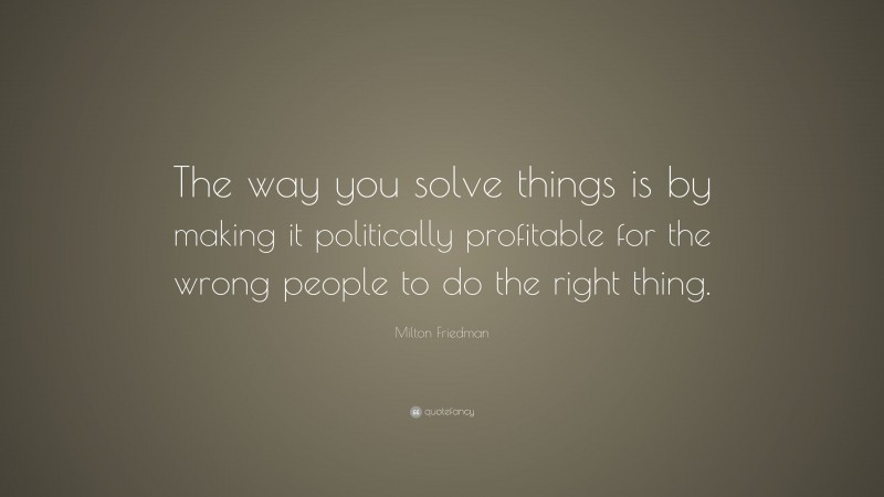 Milton Friedman Quote: “The way you solve things is by making it politically profitable for the wrong people to do the right thing.”