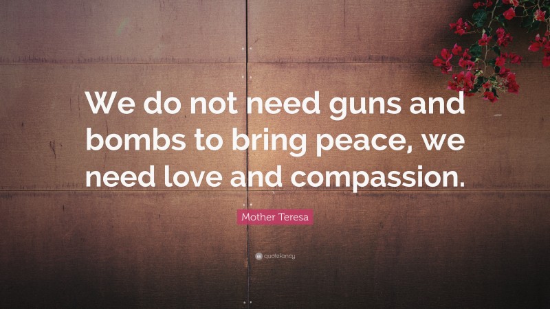 Mother Teresa Quote: “We do not need guns and bombs to bring peace, we need love and compassion.”