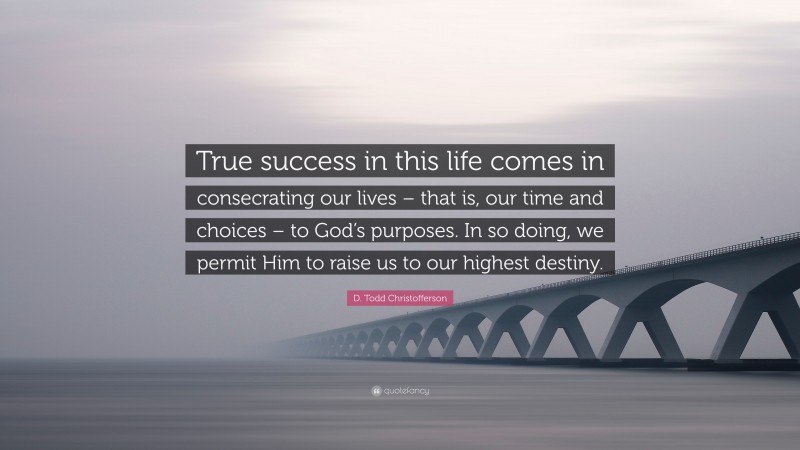 D. Todd Christofferson Quote: “True success in this life comes in consecrating our lives – that is, our time and choices – to God’s purposes. In so doing, we permit Him to raise us to our highest destiny.”