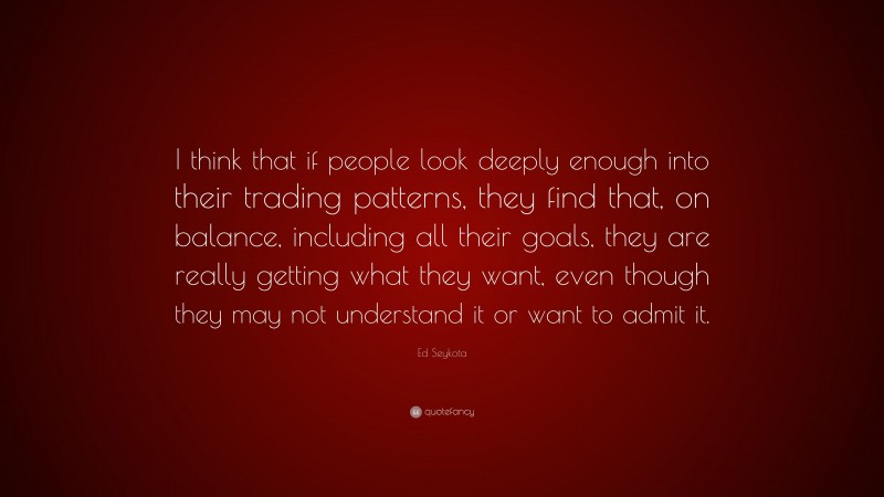 Ed Seykota Quote: “I think that if people look deeply enough into their trading patterns, they find that, on balance, including all their goals, they are really getting what they want, even though they may not understand it or want to admit it.”