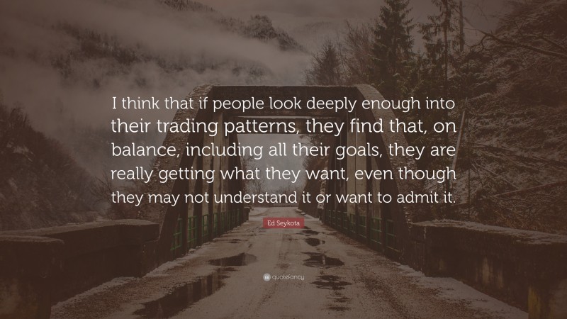 Ed Seykota Quote: “I think that if people look deeply enough into their trading patterns, they find that, on balance, including all their goals, they are really getting what they want, even though they may not understand it or want to admit it.”