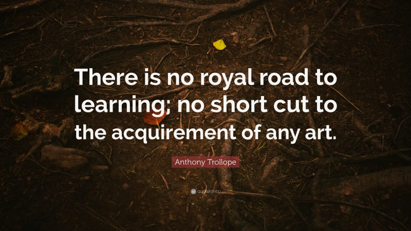 Anthony Trollope Quote: “There is no royal road to learning; no short cut to the acquirement of any art.”