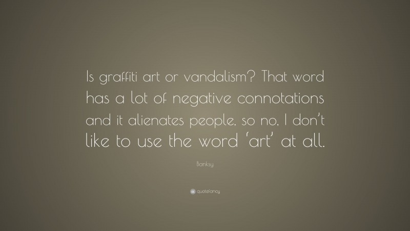 Banksy Quote: “Is graffiti art or vandalism? That word has a lot of negative connotations and it alienates people, so no, I don’t like to use the word ‘art’ at all.”