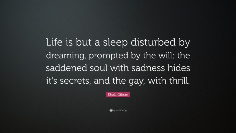 Khalil Gibran Quote: “Life is but a sleep disturbed by dreaming, prompted by the will; the saddened soul with sadness hides it’s secrets, and the gay, with thrill.”