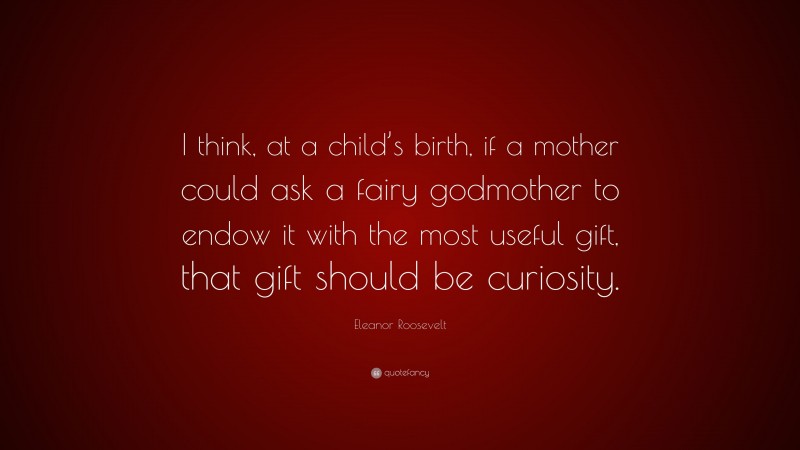 Eleanor Roosevelt Quote: “I think, at a child’s birth, if a mother could ask a fairy godmother to endow it with the most useful gift, that gift should be curiosity.”