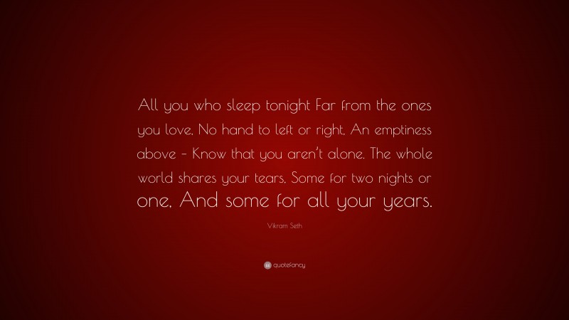 Vikram Seth Quote: “All you who sleep tonight Far from the ones you love, No hand to left or right, An emptiness above – Know that you aren’t alone. The whole world shares your tears, Some for two nights or one, And some for all your years.”