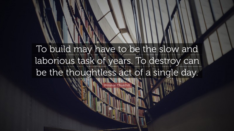 Winston Churchill Quote: “To build may have to be the slow and laborious task of years. To destroy can be the thoughtless act of a single day.”
