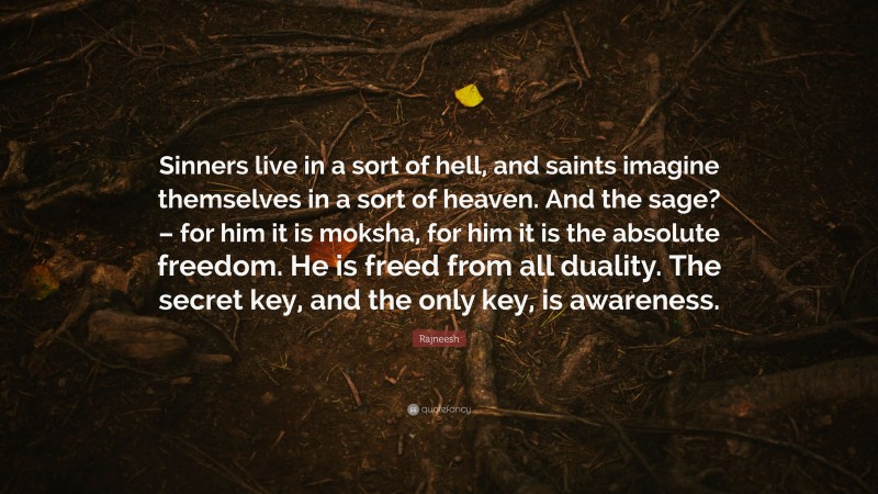 Rajneesh Quote: “Sinners live in a sort of hell, and saints imagine themselves in a sort of heaven. And the sage? – for him it is moksha, for him it is the absolute freedom. He is freed from all duality. The secret key, and the only key, is awareness.”
