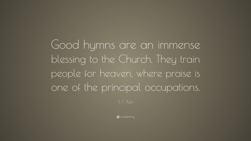 J. C. Ryle Quote: “Good hymns are an immense blessing to the Church. They train people for heaven, where praise is one of the principal occupations.”