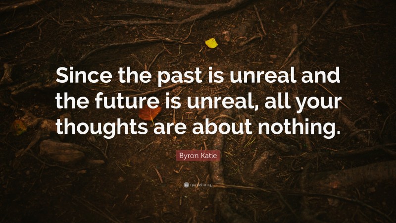 Byron Katie Quote: “Since the past is unreal and the future is unreal, all your thoughts are about nothing.”