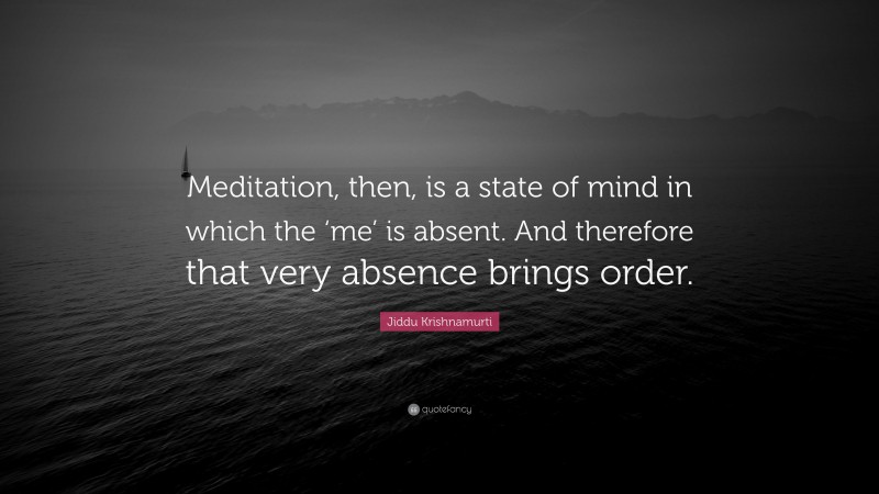 Jiddu Krishnamurti Quote: “Meditation, then, is a state of mind in which the ‘me’ is absent. And therefore that very absence brings order.”