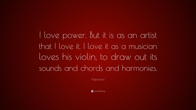 Napoleon Quote: “I love power. But it is as an artist that I love it. I love it as a musician loves his violin, to draw out its sounds and chords and harmonies.”