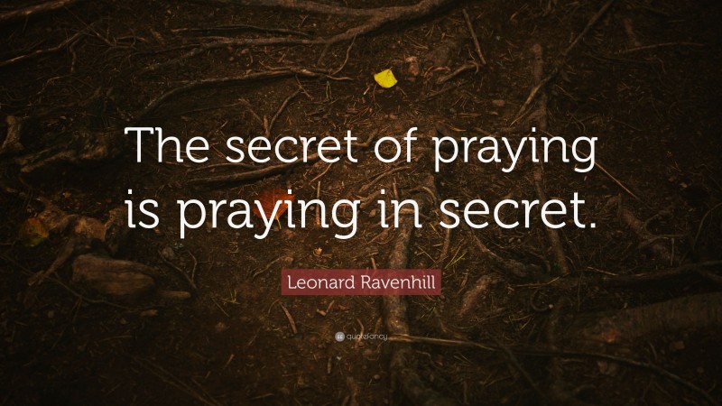 Leonard Ravenhill Quote: “The secret of praying is praying in secret.”