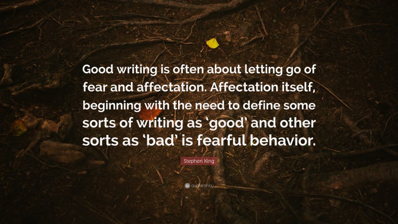 Stephen King Quote: “Good writing is often about letting go of fear and affectation. Affectation itself, beginning with the need to define some sorts of writing as ‘good’ and other sorts as ‘bad’ is fearful behavior.”