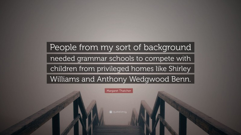 Margaret Thatcher Quote: “People from my sort of background needed grammar schools to compete with children from privileged homes like Shirley Williams and Anthony Wedgwood Benn.”