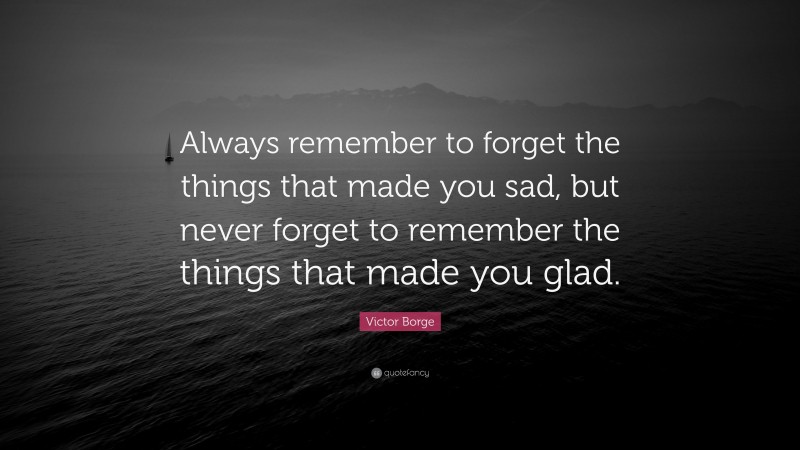 Victor Borge Quote: “Always remember to forget the things that made you sad, but never forget to remember the things that made you glad.”