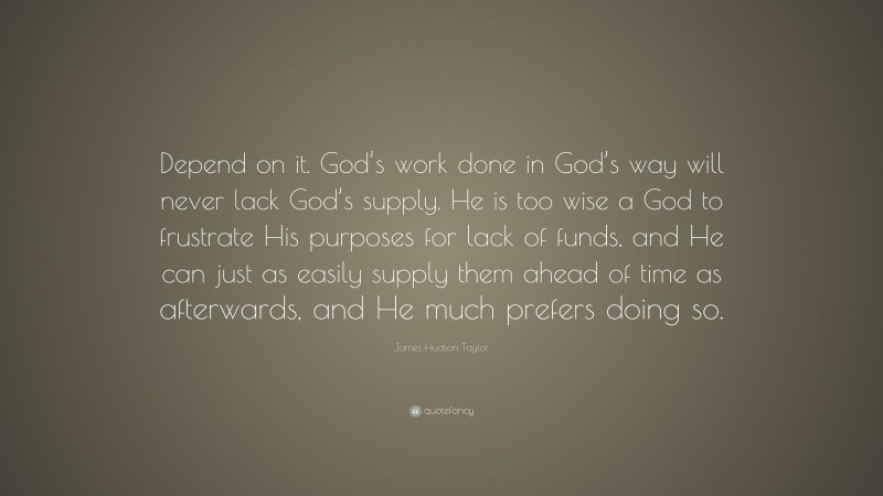 James Hudson Taylor Quote: “Depend on it. God’s work done in God’s way will never lack God’s supply. He is too wise a God to frustrate His purposes for lack of funds, and He can just as easily supply them ahead of time as afterwards, and He much prefers doing so.”
