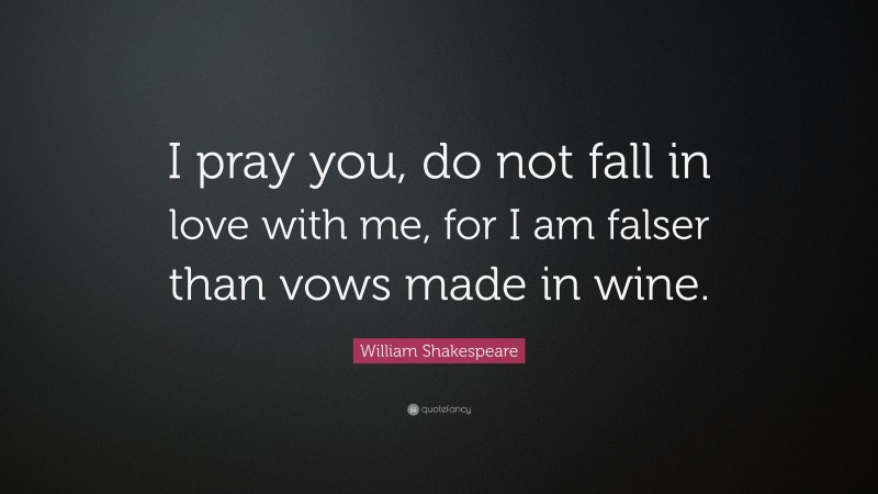 William Shakespeare Quote: “I pray you, do not fall in love with me, for I am falser than vows made in wine.”