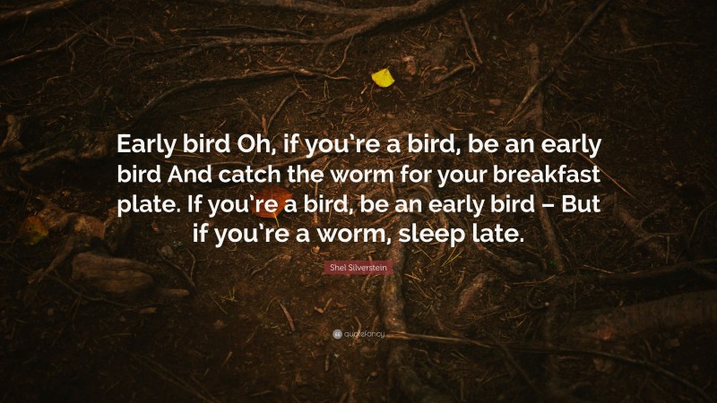 Shel Silverstein Quote: “Early bird Oh, if you’re a bird, be an early bird And catch the worm for your breakfast plate. If you’re a bird, be an early bird – But if you’re a worm, sleep late.”