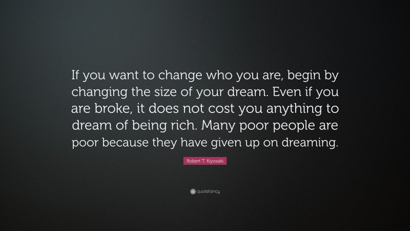 Robert T. Kiyosaki Quote: “If you want to change who you are, begin by changing the size of your dream. Even if you are broke, it does not cost you anything to dream of being rich. Many poor people are poor because they have given up on dreaming.”