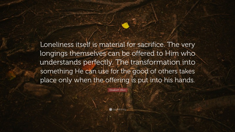 Elisabeth Elliot Quote: “Loneliness itself is material for sacrifice. The very longings themselves can be offered to Him who understands perfectly. The transformation into something He can use for the good of others takes place only when the offering is put into his hands.”
