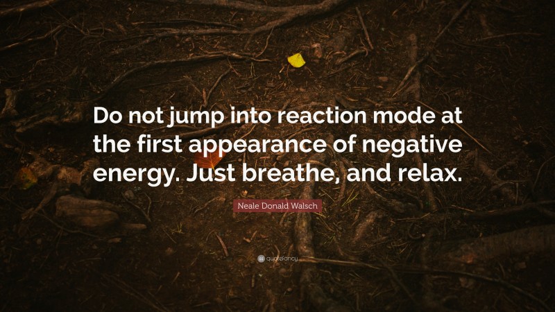 Neale Donald Walsch Quote: “Do not jump into reaction mode at the first appearance of negative energy. Just breathe, and relax.”