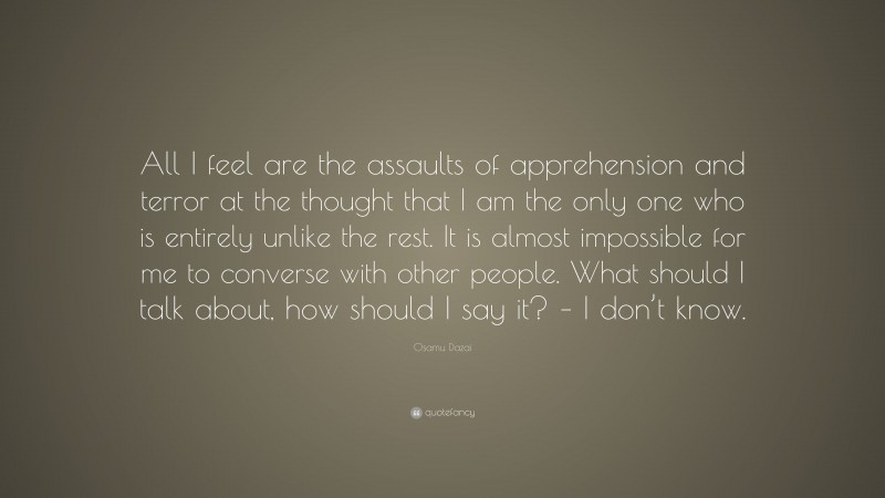 Osamu Dazai Quote: “All I feel are the assaults of apprehension and terror at the thought that I am the only one who is entirely unlike the rest. It is almost impossible for me to converse with other people. What should I talk about, how should I say it? – I don’t know.”