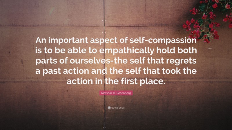 Marshall B. Rosenberg Quote: “An important aspect of self-compassion is to be able to empathically hold both parts of ourselves-the self that regrets a past action and the self that took the action in the first place.”