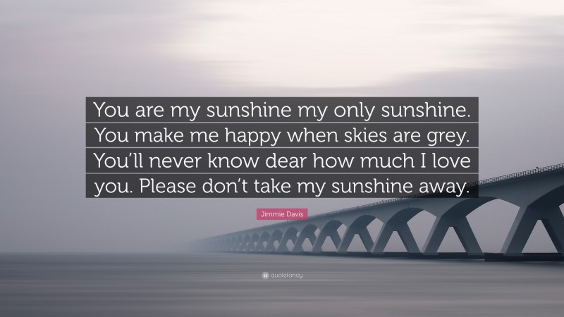 Jimmie Davis Quote: “You are my sunshine my only sunshine. You make me happy when skies are grey. You’ll never know dear how much I love you. Please don’t take my sunshine away.”