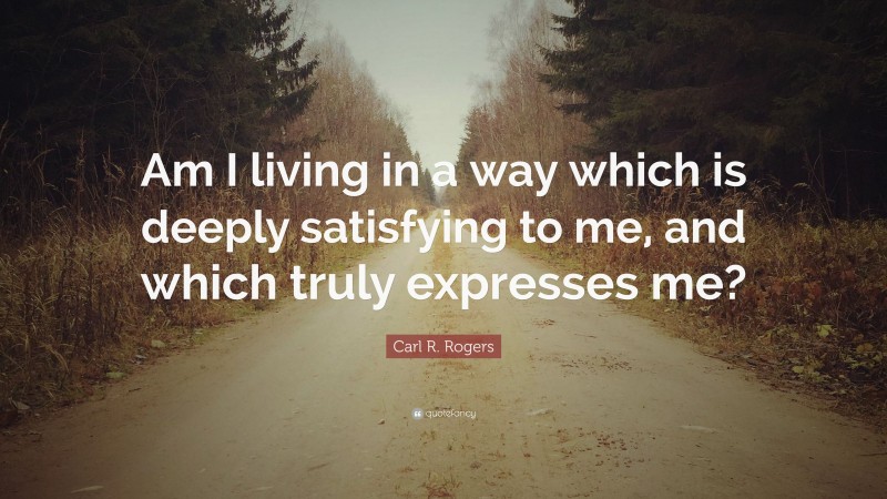 Carl R. Rogers Quote: “Am I living in a way which is deeply satisfying to me, and which truly expresses me?”